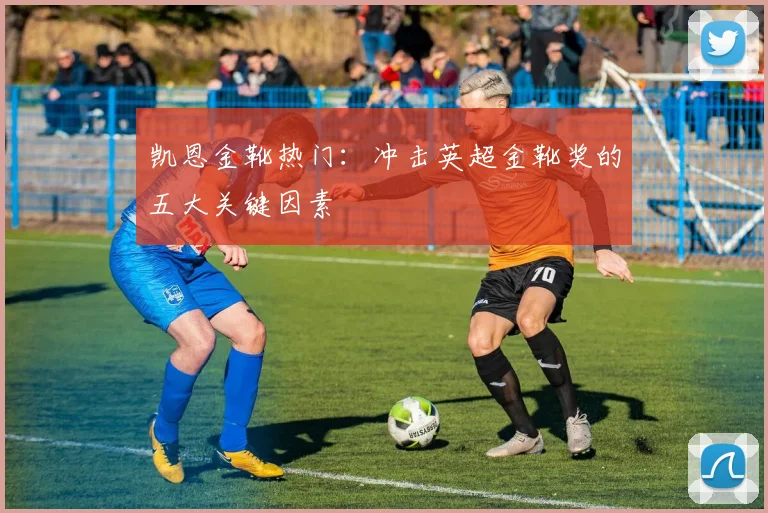 凯恩金靴热门:冲击英超金靴奖的五大关键因素