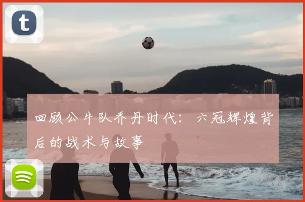 回顾公牛队乔丹时代：六冠辉煌背后的战术与故事