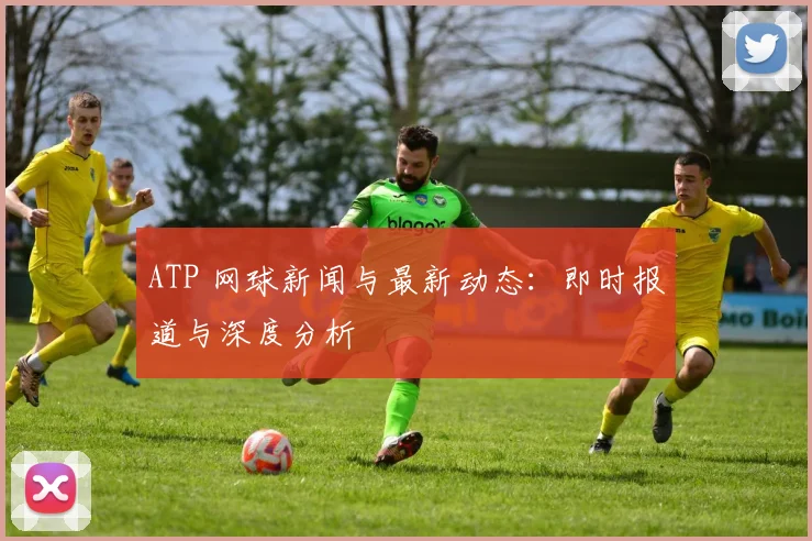 ATP 网球新闻与最新动态：即时报道与深度分析
