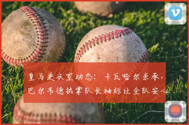 皇马更衣室动态：卡瓦哈尔亲承，巴尔韦德执掌队长袖标让全队安心