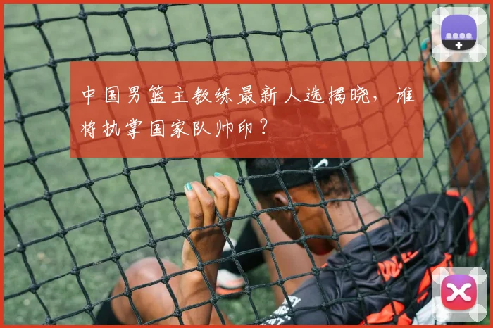 中国男篮主教练最新人选揭晓，谁将执掌国家队帅印？