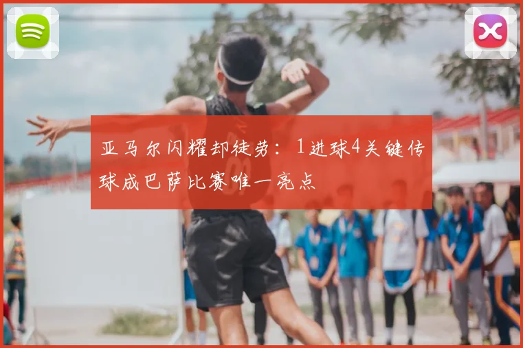 亚马尔闪耀却徒劳：1进球4关键传球成巴萨比赛唯一亮点