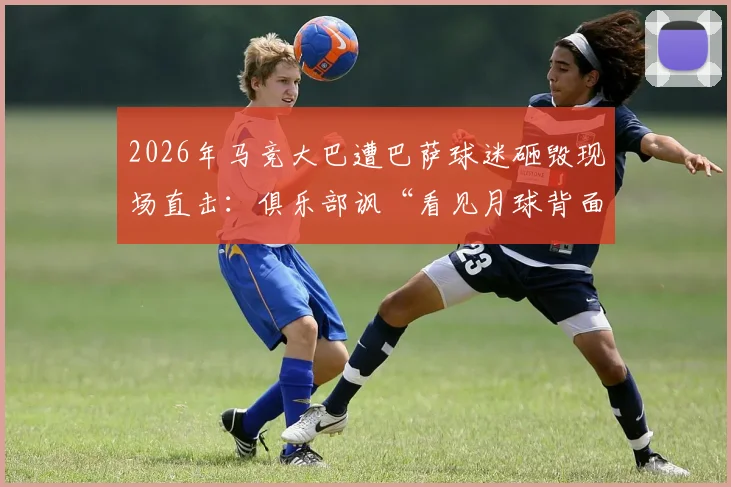 2026年马竞大巴遭巴萨球迷砸毁现场直击：俱乐部讽“看见月球背面”，西班牙足球暴力顽疾再引深思