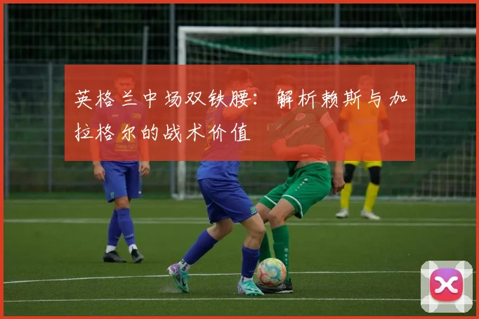 英格兰中场双铁腰：解析赖斯与加拉格尔的战术价值