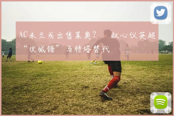 AC米兰或出售莱奥？囧叔心仪英超“攻城锤”马特塔替代