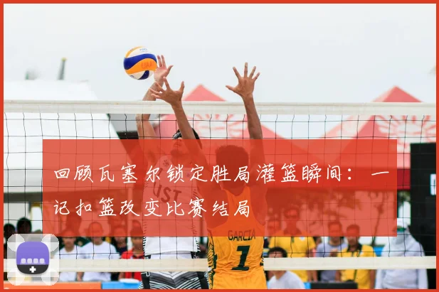 回顾瓦塞尔锁定胜局灌篮瞬间：一记扣篮改变比赛结局