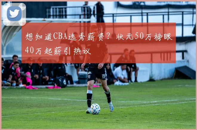想知道CBA选秀薪资?状元50万榜眼40万起薪引热议