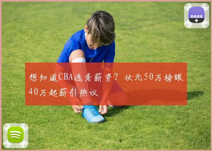 想知道CBA选秀薪资?状元50万榜眼40万起薪引热议