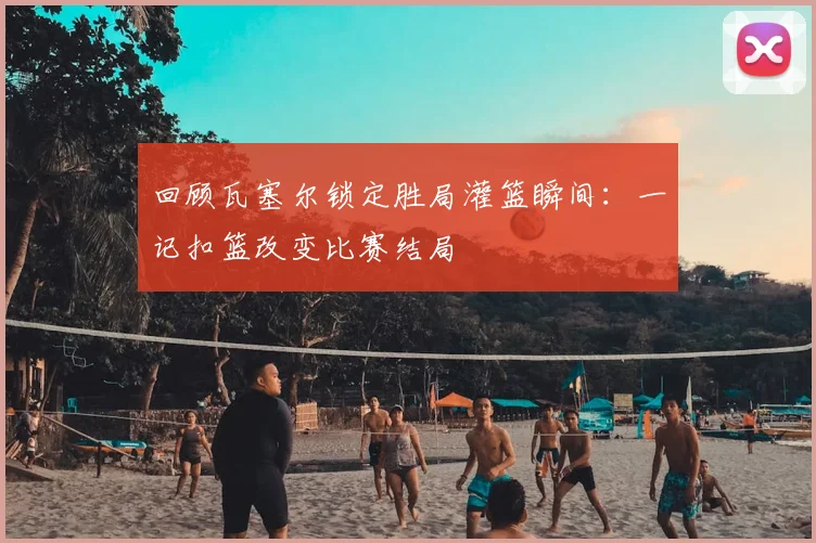 回顾瓦塞尔锁定胜局灌篮瞬间：一记扣篮改变比赛结局