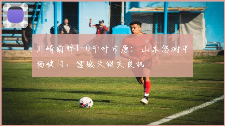 川崎前锋1-0千叶市原：山本悠树半场破门，宫城天错失良机