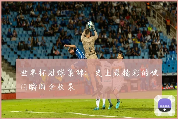 世界杯进球集锦：史上最精彩的破门瞬间全收录