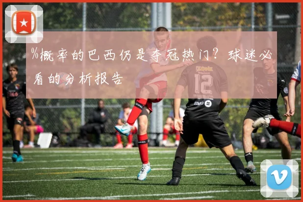 %概率的巴西仍是夺冠热门？球迷必看的分析报告