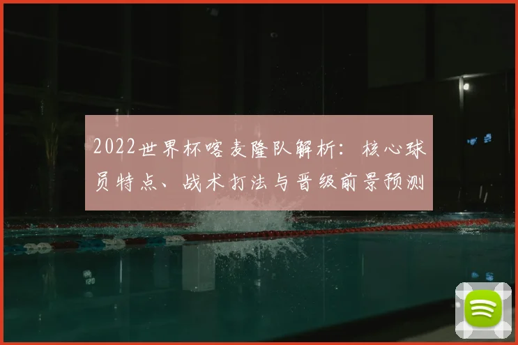 2022世界杯喀麦隆队解析：核心球员特点、战术打法与晋级前景预测