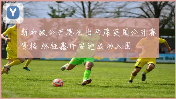 新加坡公开赛决出两席英国公开赛资格 林钰鑫许安迪成功入围