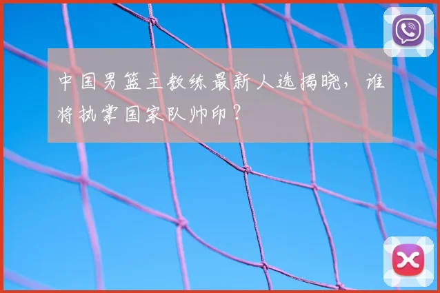 中国男篮主教练最新人选揭晓，谁将执掌国家队帅印？