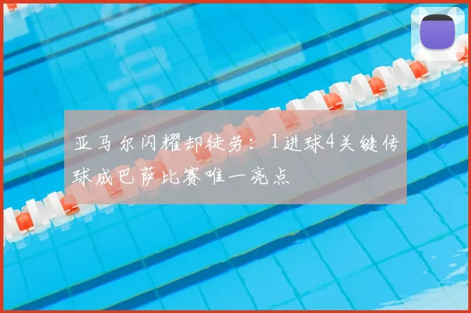 亚马尔闪耀却徒劳：1进球4关键传球成巴萨比赛唯一亮点