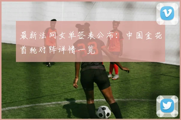 最新法网女单签表公布:中国金花首轮对阵详情一览